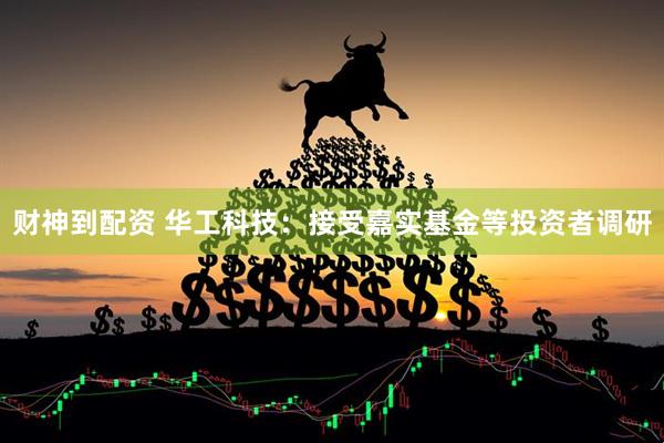 财神到配资 华工科技：接受嘉实基金等投资者调研