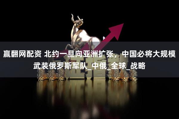 赢翻网配资 北约一旦向亚洲扩张，中国必将大规模武装俄罗斯军队_中俄_全球_战略