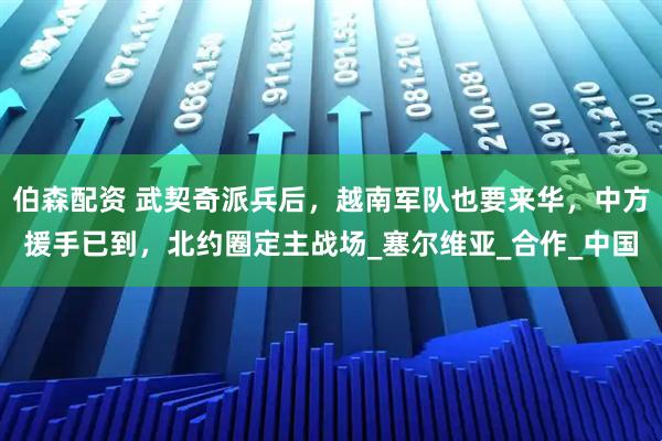 伯森配资 武契奇派兵后，越南军队也要来华，中方援手已到，北约圈定主战场_塞尔维亚_合作_中国