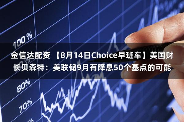 金信达配资 【8月14日Choice早班车】美国财长贝森特：美联储9月有降息50个基点的可能