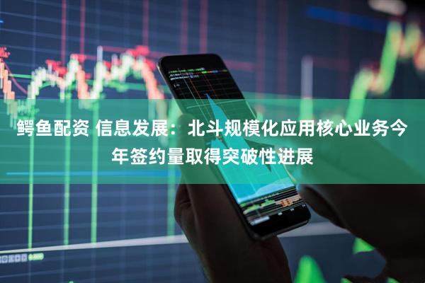 鳄鱼配资 信息发展：北斗规模化应用核心业务今年签约量取得突破性进展