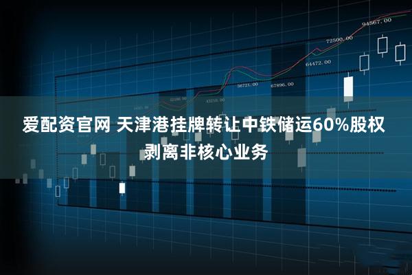 爱配资官网 天津港挂牌转让中铁储运60%股权 剥离非核心业务