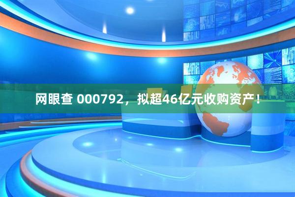 网眼查 000792，拟超46亿元收购资产！