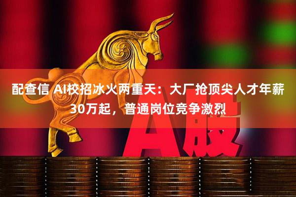 配查信 AI校招冰火两重天：大厂抢顶尖人才年薪30万起，普通岗位竞争激烈