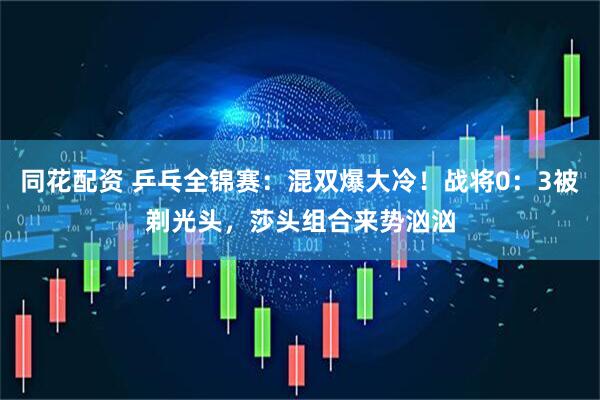 同花配资 乒乓全锦赛：混双爆大冷！战将0：3被剃光头，莎头组合来势汹汹
