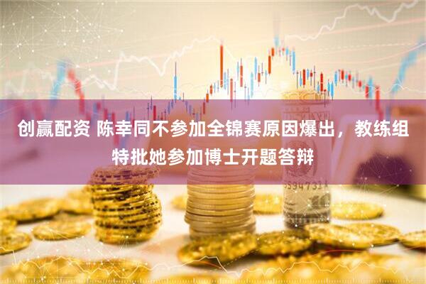 创赢配资 陈幸同不参加全锦赛原因爆出，教练组特批她参加博士开题答辩